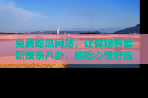 免费吃瓜网站，让你观看最新娱乐八卦，放松心情好选择