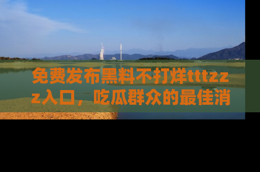 免费发布黑料不打烊tttzzz入口，吃瓜群众的最佳消息平台！