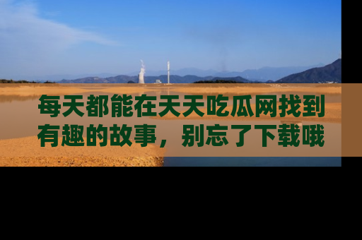 每天都能在天天吃瓜网找到有趣的故事，别忘了下载哦！