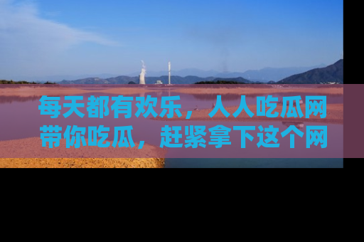 每天都有欢乐，人人吃瓜网带你吃瓜，赶紧拿下这个网址与地址吧！