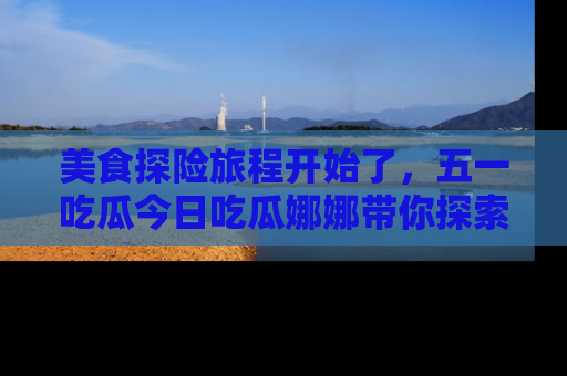 美食探险旅程开始了，五一吃瓜今日吃瓜娜娜带你探索精彩首页线路。