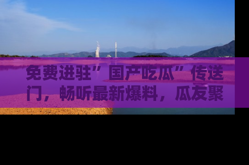 免费进驻”国产吃瓜”传送门，畅听最新爆料，瓜友聚集地等你！