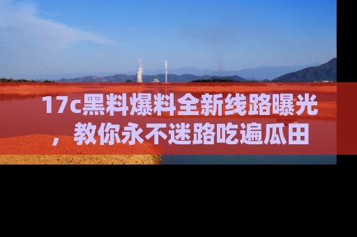 17c黑料爆料全新线路曝光,教你永不迷路吃遍瓜田