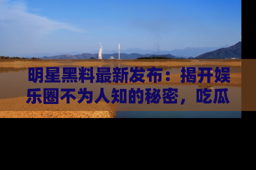明星黑料最新发布：揭开娱乐圈不为人知的秘密，吃瓜者们请注意！
