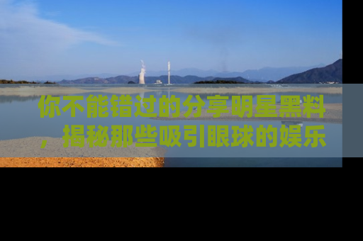 你不能错过的分享明星黑料，揭秘那些吸引眼球的娱乐新闻。