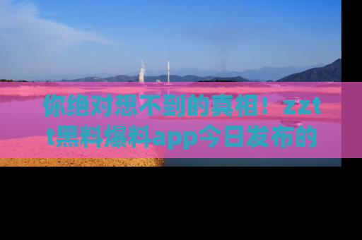 你绝对想不到的真相！zztt黑料爆料app今日发布的黑料让人叫绝！