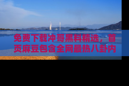 免费下载冲哥黑料精选，首页麻豆包含全网最热八卦内容