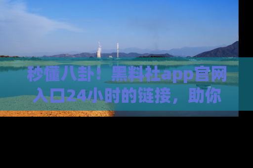 秒懂八卦！黑料社app官网入口24小时的链接，助你及时获取热搜焦点