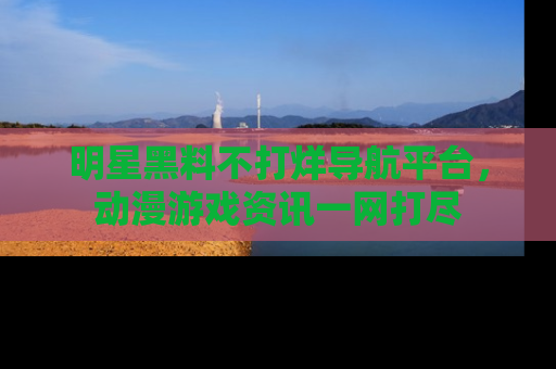 明星黑料不打烊导航平台，动漫游戏资讯一网打尽