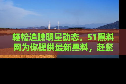 轻松追踪明星动态，51黑料网为你提供最新黑料，赶紧访问网址观看！