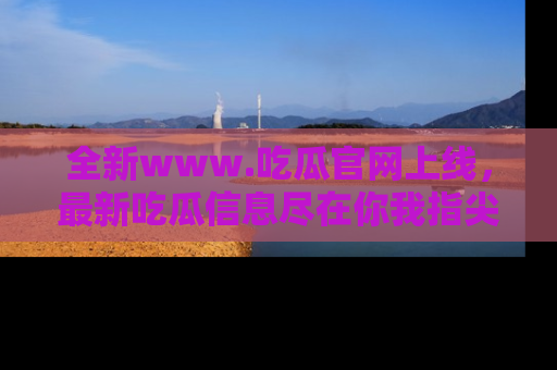 全新www.吃瓜官网上线，最新吃瓜信息尽在你我指尖！