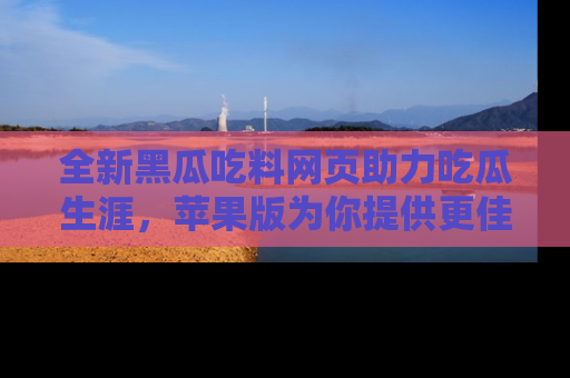 全新黑瓜吃料网页助力吃瓜生涯，苹果版为你提供更佳体验！