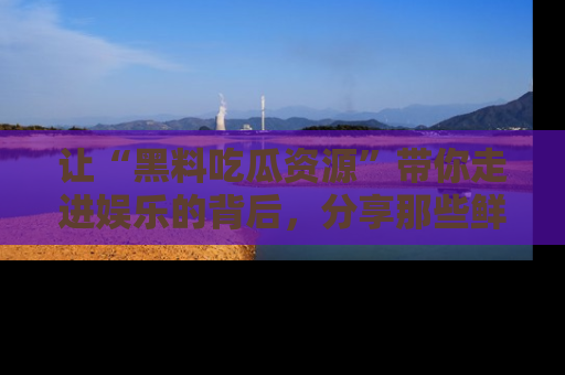 让“黑料吃瓜资源”带你走进娱乐的背后，分享那些鲜为人知的黑料，成为吃瓜界的资深玩家！