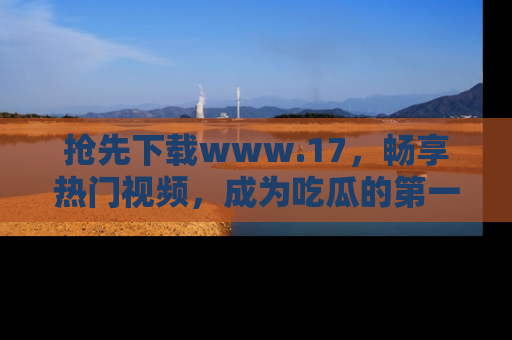 抢先下载www.17，畅享热门视频，成为吃瓜的第一手信息者！