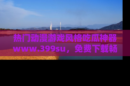 热门动漫游戏风格吃瓜神器www.399su，免费下载畅享精彩