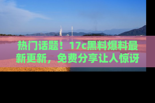 热门话题！17c黑料爆料最新更新，免费分享让人惊讶的事实！