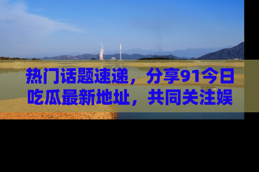 热门话题速递，分享91今日吃瓜最新地址，共同关注娱乐圈的风云变幻！