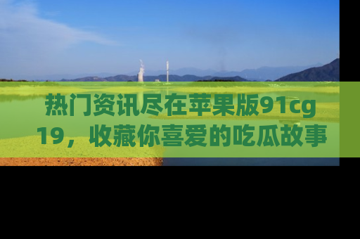 热门资讯尽在苹果版91cg19，收藏你喜爱的吃瓜故事吧！