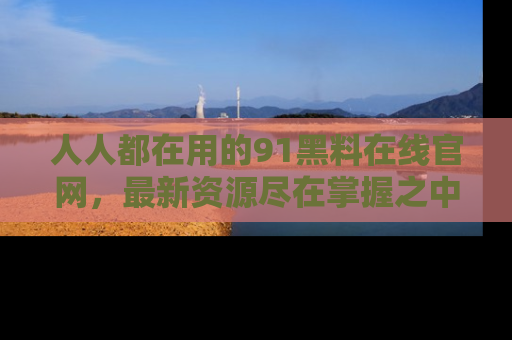 人人都在用的91黑料在线官网，最新资源尽在掌握之中