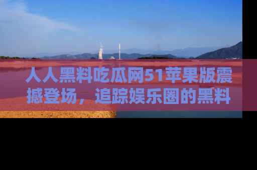 人人黑料吃瓜网51苹果版震撼登场，追踪娱乐圈的黑料与热闻