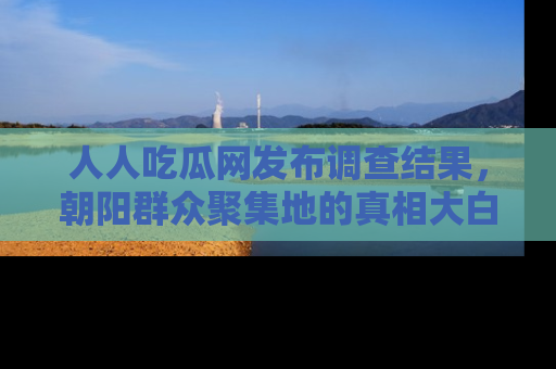 人人吃瓜网发布调查结果，朝阳群众聚集地的真相大白