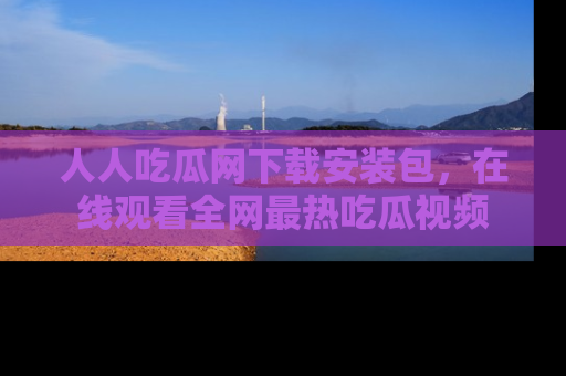 人人吃瓜网下载安装包，在线观看全网最热吃瓜视频