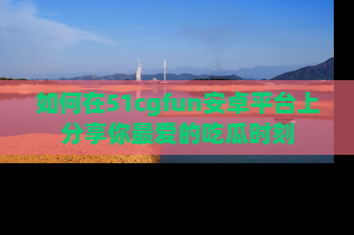 如何在51cgfun安卓平台上分享你最爱的吃瓜时刻