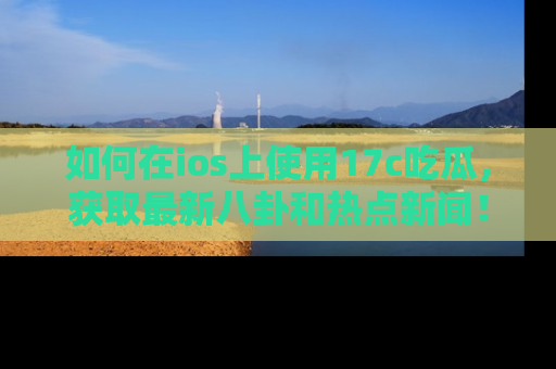 如何在ios上使用17c吃瓜，获取最新八卦和热点新闻！