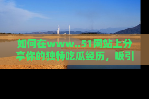 如何在www..51网站上分享你的独特吃瓜经历，吸引更多用户关注