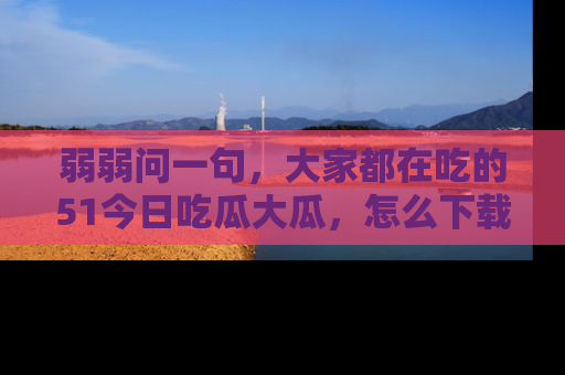 弱弱问一句，大家都在吃的51今日吃瓜大瓜，怎么下载登录才能体验最新入口？