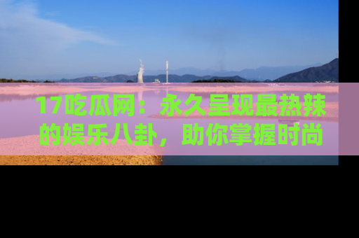 17吃瓜网:永久呈现最热辣的娱乐八卦,助你掌握时尚趋势