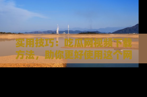 实用技巧:吃瓜网视频下载方法,助你更好使用这个网站
