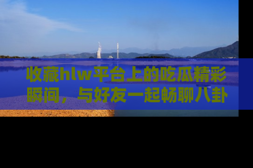 收藏hlw平台上的吃瓜精彩瞬间,与好友一起畅聊八卦趣闻!
