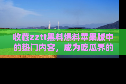 收藏zztt黑料爆料苹果版中的热门内容，成为吃瓜界的资深玩家！
