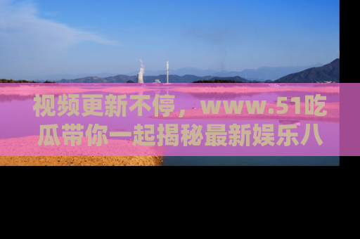 视频更新不停，www.51吃瓜带你一起揭秘最新娱乐八卦，畅享信息盛宴！