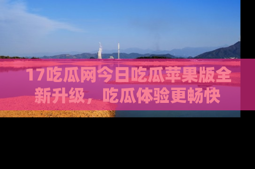 17吃瓜网今日吃瓜苹果版全新升级,吃瓜体验更畅快