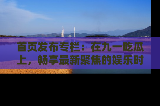 首页发布专栏:在九一吃瓜上,畅享最新聚焦的娱乐时讯