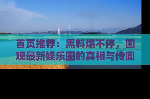 首页推荐：黑料爆不停，围观最新娱乐圈的真相与传闻