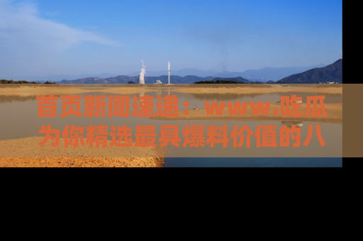 首页新闻速递：www.吃瓜为你精选最具爆料价值的八卦和趣闻！