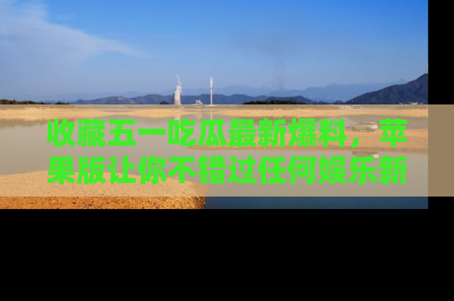 收藏五一吃瓜最新爆料，苹果版让你不错过任何娱乐新闻
