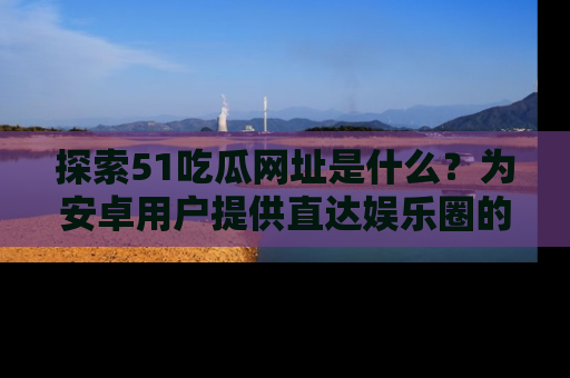 探索51吃瓜网址是什么？为安卓用户提供直达娱乐圈的途径