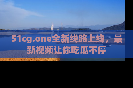 51cg.one全新线路上线,最新视频让你吃瓜不停