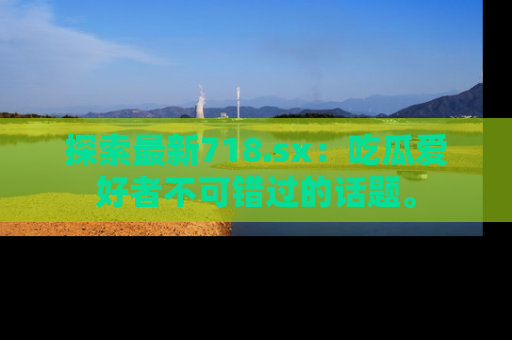 探索最新718.sx：吃瓜爱好者不可错过的话题。