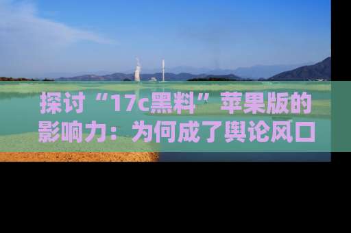 探讨“17c黑料”苹果版的影响力：为何成了舆论风口？