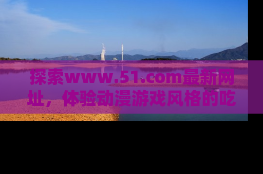 探索www.51.com最新网址，体验动漫游戏风格的吃瓜乐趣！