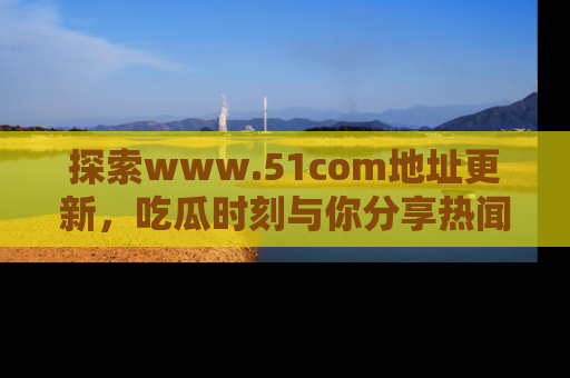 探索www.51com地址更新，吃瓜时刻与你分享热闻