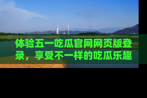 体验五一吃瓜官网网页版登录，享受不一样的吃瓜乐趣与互动体验