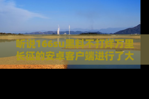 听说166su黑料不打烊万里长征的安卓客户端进行了大更新，八卦内容更加精彩与丰富！