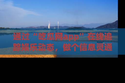 通过“吃瓜网app”在线追踪娱乐动态，做个信息灵通的吃瓜群众！
