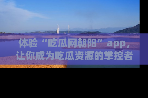 体验“吃瓜网朝阳”app，让你成为吃瓜资源的掌控者，独家资讯尽在掌握！